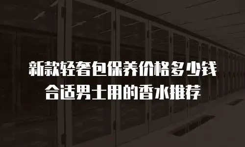 新款轻奢包保养价格多少钱合适男士用的香水推荐
