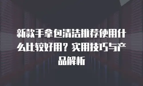 新款手拿包清洁推荐使用什么比较好用？实用技巧与产品解析