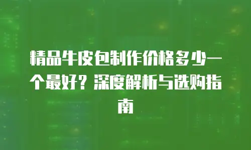 精品牛皮包制作价格多少一个最好？深度解析与选购指南