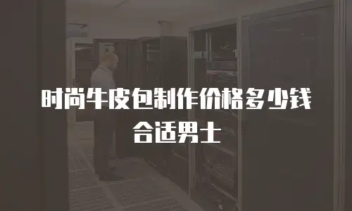 时尚牛皮包制作价格多少钱合适男士