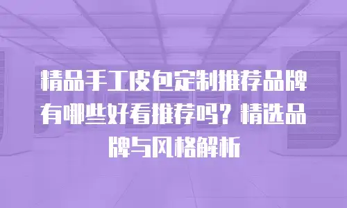 精品手工皮包定制推荐品牌有哪些好看推荐吗？精选品牌与风格解析