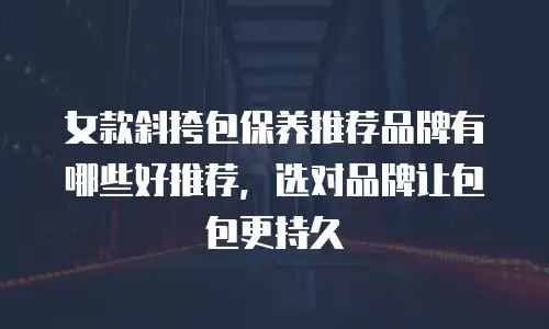 女款斜挎包保养推荐品牌有哪些好推荐，选对品牌让包包更持久