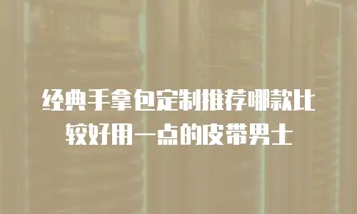 经典手拿包定制推荐哪款比较好用一点的皮带男士