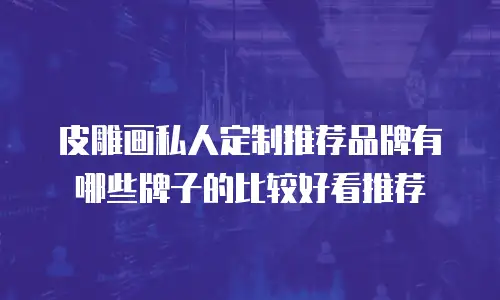 皮雕画私人定制推荐品牌有哪些牌子的比较好看推荐