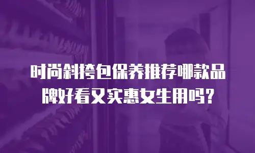 时尚斜挎包保养推荐哪款品牌好看又实惠女生用吗？
