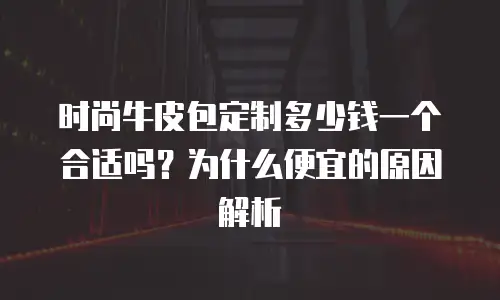 时尚牛皮包定制多少钱一个合适吗？为什么便宜的原因解析