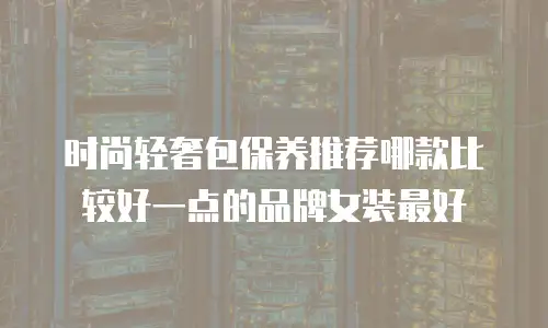 时尚轻奢包保养推荐哪款比较好一点的品牌女装最好