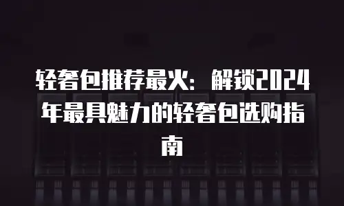 轻奢包推荐最火：解锁2024年最具魅力的轻奢包选购指南