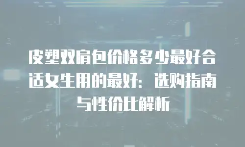 皮塑双肩包价格多少最好合适女生用的最好：选购指南与性价比解析