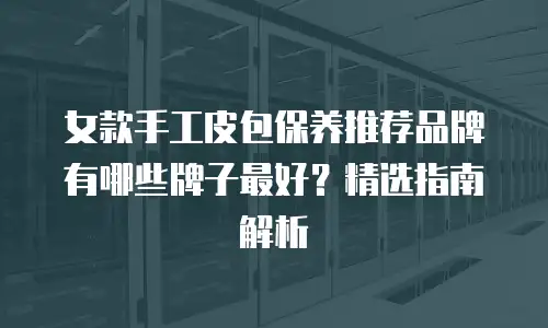 女款手工皮包保养推荐品牌有哪些牌子最好？精选指南解析