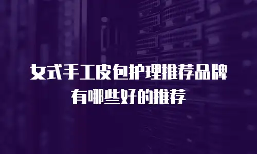 女式手工皮包护理推荐品牌有哪些好的推荐