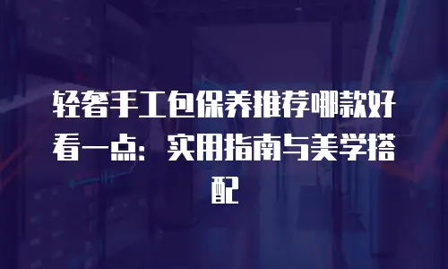 轻奢手工包保养推荐哪款好看一点：实用指南与美学搭配