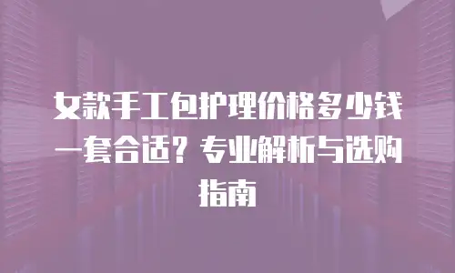 女款手工包护理价格多少钱一套合适？专业解析与选购指南