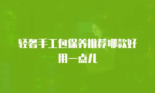 轻奢手工包保养推荐哪款好用一点儿