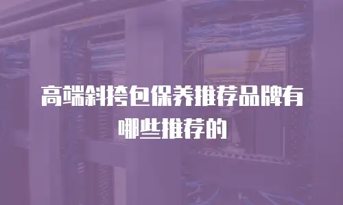 高端斜挎包保养推荐品牌有哪些推荐的