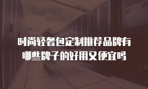 时尚轻奢包定制推荐品牌有哪些牌子的好用又便宜吗