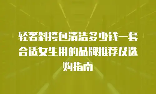 轻奢斜挎包清洁多少钱一套合适女生用的品牌推荐及选购指南