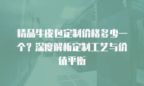 精品牛皮包定制价格多少一个？深度解析定制工艺与价值平衡