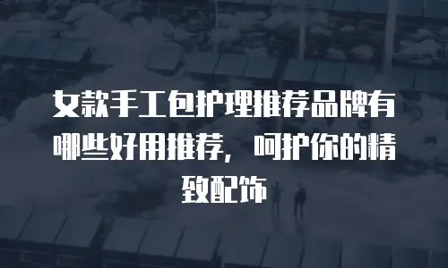 女款手工包护理推荐品牌有哪些好用推荐，呵护你的精致配饰