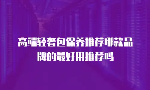 高端轻奢包保养推荐哪款品牌的最好用推荐吗