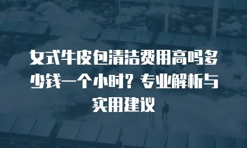 女式牛皮包清洁费用高吗多少钱一个小时？专业解析与实用建议