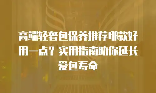 高端轻奢包保养推荐哪款好用一点？实用指南助你延长爱包寿命