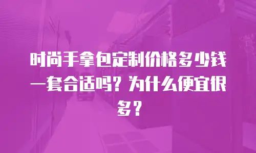 时尚手拿包定制价格多少钱一套合适吗？为什么便宜很多？