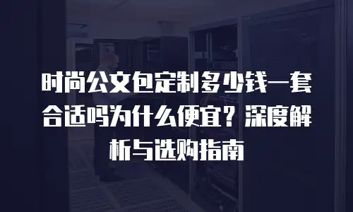 时尚公文包定制多少钱一套合适吗为什么便宜？深度解析与选购指南