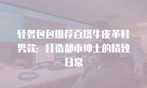 轻奢包包推荐百搭牛皮革鞋男款：打造都市绅士的精致日常