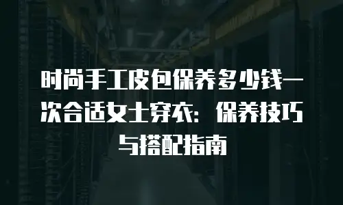 时尚手工皮包保养多少钱一次合适女士穿衣：保养技巧与搭配指南