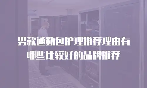 男款通勤包护理推荐理由有哪些比较好的品牌推荐