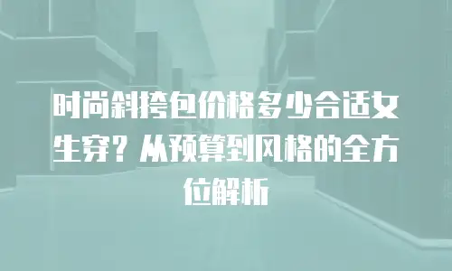 时尚斜挎包价格多少合适女生穿？从预算到风格的全方位解析