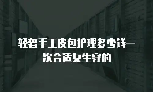 轻奢手工皮包护理多少钱一次合适女生穿的