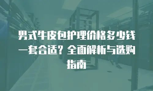 男式牛皮包护理价格多少钱一套合适？全面解析与选购指南