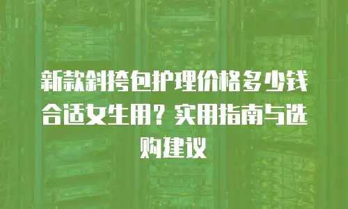 新款斜挎包护理价格多少钱合适女生用？实用指南与选购建议