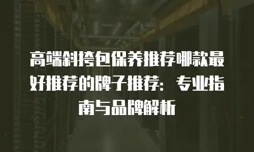 高端斜挎包保养推荐哪款最好推荐的牌子推荐：专业指南与品牌解析
