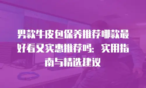 男款牛皮包保养推荐哪款最好看又实惠推荐吗：实用指南与精选建议