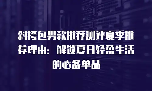 斜挎包男款推荐测评夏季推荐理由：解锁夏日轻盈生活的必备单品