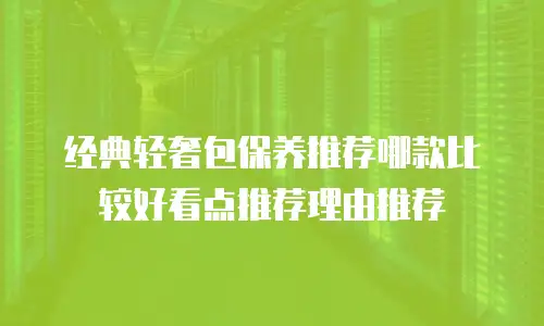 经典轻奢包保养推荐哪款比较好看点推荐理由推荐