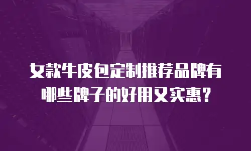 女款牛皮包定制推荐品牌有哪些牌子的好用又实惠？