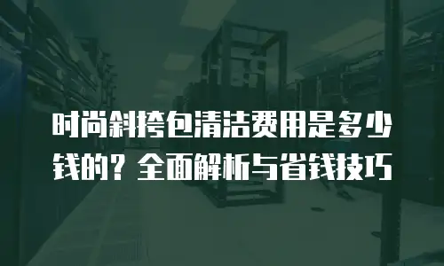 时尚斜挎包清洁费用是多少钱的？全面解析与省钱技巧