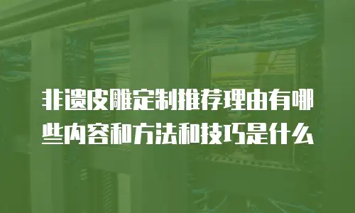 非遗皮雕定制推荐理由有哪些内容和方法和技巧是什么