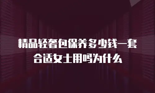 精品轻奢包保养多少钱一套合适女士用吗为什么