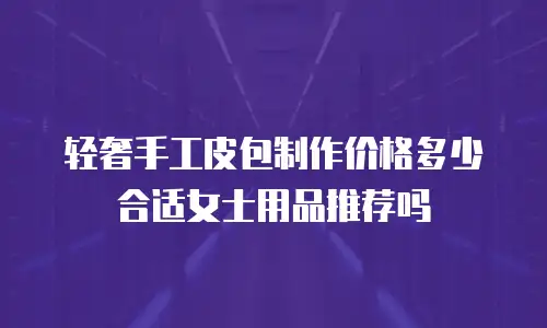 轻奢手工皮包制作价格多少合适女士用品推荐吗