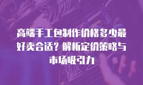 高端手工包制作价格多少最好卖合适？解析定价策略与市场吸引力