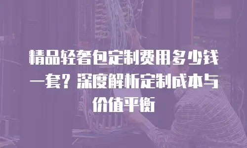 精品轻奢包定制费用多少钱一套？深度解析定制成本与价值平衡