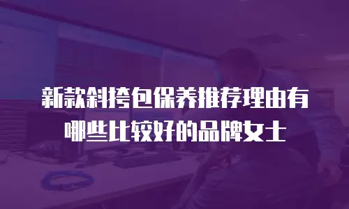 新款斜挎包保养推荐理由有哪些比较好的品牌女士