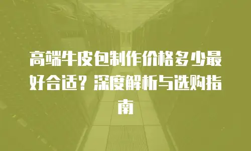 高端牛皮包制作价格多少最好合适？深度解析与选购指南
