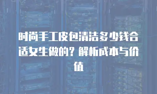 时尚手工皮包清洁多少钱合适女生做的？解析成本与价值