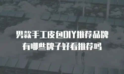 男款手工皮包DIY推荐品牌有哪些牌子好看推荐吗
